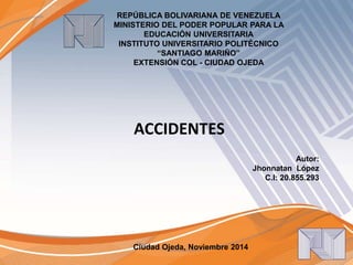 REPÚBLICA BOLIVARIANA DE VENEZUELA 
MINISTERIO DEL PODER POPULAR PARA LA 
EDUCACIÓN UNIVERSITARIA 
INSTITUTO UNIVERSITARIO POLITÉCNICO 
“SANTIAGO MARIÑO” 
EXTENSIÓN COL - CIUDAD OJEDA 
Ciudad Ojeda, Noviembre 2014 
Autor: 
Jhonnatan López 
C.I: 20.855.293 
ACCIDENTES 
 