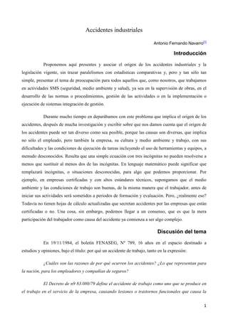 Accidentes industriales

                                                                          Antonio Fernando Navarro[1]

                                                                                     Introducción

            Proponemos aquí presentes y asociar el origen de los accidentes industriales y la
legislación vigente, sin trazar paralelismos con estadísticas comparativas y, pero y tan sólo tan
simple, presentar el tema de preocupación para todos aquellos que, como nosotros, que trabajamos
en actividades SMS (seguridad, medio ambiente y salud), ya sea en la supervisión de obras, en el
desarrollo de las normas o procedimientos, gestión de las actividades o en la implementación o
ejecución de sistemas integración de gestión.

            Durante mucho tiempo en deparábamos con este problema que implica el origen de los
accidentes, después de mucha investigación y escribir sobre que nos damos cuenta que el origen de
los accidentes puede ser tan diverso como sea posible, porque las causas son diversas, que implica
no sólo el empleado, pero también la empresa, su cultura y medio ambiente y trabajo, con sus
dificultades y las condiciones de ejecución de tareas incluyendo el uso de herramientas y equipos, a
menudo desconocidos. Resulta que una simple ecuación con tres incógnitas no pueden resolverse a
menos que sustituir al menos dos de las incógnitas. En lenguaje matemático puede significar que
remplazará incógnitas, o situaciones desconocidas, para algo que podemos proporcionar. Por
ejemplo, en empresas certificadas y con altos estándares técnicos, supongamos que el medio
ambiente y las condiciones de trabajo son buenas, de la misma manera que el trabajador, antes de
iniciar sus actividades será sometidos a periodos de formación y evaluación. Pero, ¿realmente eso?
Todavía no tienen hojas de cálculo actualizadas que secretan accidentes por las empresas que están
certificadas o no. Una cosa, sin embargo, podemos llegar a un consenso, que es que la mera
participación del trabajador como causa del accidente ya comienza a ser algo complejo.

                                                                            Discusión del tema

            En 19/11/1984, el boletín FENASEG, Nº 789, 16 años en el espacio destinado a
estudios y opiniones, bajo el título: por qué un accidente de trabajo, tanto en la expresión:

            ¿Cuáles son las razones de por qué ocurren los accidentes? ¿Lo que representan para
la nación, para los empleadores y compañías de seguros?

            El Decreto de n9 83.080/79 define el accidente de trabajo como uno que se produce en
el trabajo en el servicio de la empresa, causando lesiones o trastornos funcionales que causa la


                                                                                                   1
 