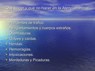 Qué hacer y qué no hacer en la Atención Inicial


•   Accidentes de tráfico.
•   Atragantamientos y cuerpos extraños.
•   Quemaduras.
•   Golpes y caídas.
•   Heridas.
•   Hemorragias.
•   Intoxicaciones.
•   Mordeduras y Picaduras.
 