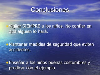 Conclusiones

• Vigilar SIEMPRE a los niños. No confiar en
 que alguien lo hará.

• Mantener medidas de seguridad que eviten
 accidentes.

• Enseñar a los niños buenas costumbres y
 predicar con el ejemplo.
 