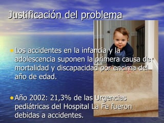 Justificación del problema


• Los accidentes en la infancia y la
 adolescencia suponen la primera causa de
 mortalidad y discapacidad por encima del
 año de edad.

• Año 2002: 21,3% de las Urgencias
 pediátricas del Hospital La Fe fueron
 debidas a accidentes.
 