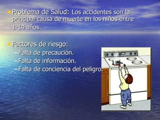 • Problema de Salud: Los accidentes son la
 principal causa de muerte en los niños entre
 1-14 años.

• Factores de riesgo:
  – Falta de precaución.
  – Falta de información.
  – Falta de conciencia del peligro.
 