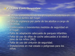 • Factores Contribuyentes:

  – Falta de conocimiento de los principales accidentes en
    la infancia dentro del hogar.
  – Falta de vigilancia por parte de los adultos a cargo de
    los niños.
  – Inadecuadas o inexistentes medidas de seguridad en
    el hogar.
  – Falta de adaptación adecuada de parques infantiles.
  – Falta de uso de sillas de coche adecuadas a la edad y
    peso de los niños (SRI).
  – Falta de uso del cinturón de seguridad.
  – Instalaciones en mal estado o peligrosas para los
    niños.
 