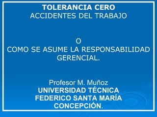 TOLERANCIA CERO ACCIDENTES DEL TRABAJO O COMO SE ASUME LA RESPONSABILIDAD GERENCIAL. Profesor M. Muñoz UNIVERSIDAD TÉCNICA FEDERICO SANTA MARÍA CONCEPCIÓN . 