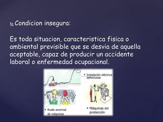  Condicion insegura:
Es toda situacion, caracteristica fisica o
ambiental previsible que se desvia de aquella
aceptable, capaz de producir un accidente
laboral o enfermedad ocupacional.
 