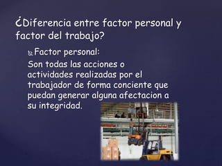  Factor personal:
Son todas las acciones o
actividades realizadas por el
trabajador de forma conciente que
puedan generar alguna afectacion a
su integridad.
¿Diferencia entre factor personal y
factor del trabajo?
 