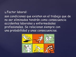  Factor laboral:
son condiciones que existen en el trabajo que de
no ser eliminados tendrán como consecuencia
accidentes laborales y enfermedades
profesionales. Se relacionan siempre con
una probabilidad y unas consecuencias.
 