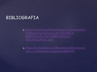  http://fondoriesgoslaborales.gov.co/documents/
Publicaciones/Guias/GUIA-TECNICA-
EXPOSICION-FACTORES-RIESGO-
OCUPACIONAL.pdf.
 https://es.slideshare.net/BraulioCastilloAnyos/a
ctos-y-condiciones-inseguras-48456197.
BIBLIOGRAFIA
 
