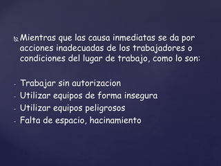  Mientras que las causa inmediatas se da por
acciones inadecuadas de los trabajadores o
condiciones del lugar de trabajo, como lo son:
- Trabajar sin autorizacion
- Utilizar equipos de forma insegura
- Utilizar equipos peligrosos
- Falta de espacio, hacinamiento
 