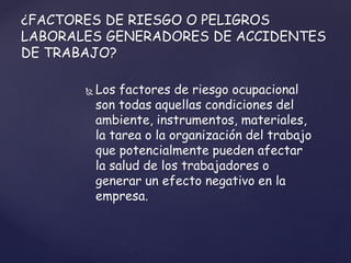  Los factores de riesgo ocupacional
son todas aquellas condiciones del
ambiente, instrumentos, materiales,
la tarea o la organización del trabajo
que potencialmente pueden afectar
la salud de los trabajadores o
generar un efecto negativo en la
empresa.
¿FACTORES DE RIESGO O PELIGROS
LABORALES GENERADORES DE ACCIDENTES
DE TRABAJO?
 