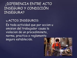  ACTOS INSEGUROS:
Es toda actividad que por accion u
omision del trabajador causa la
violacion de un procedimineto,
norma, practica o reglamento
seguro establecido.
¿DIFERENCIA ENTRE ACTO
INSEGURO Y CONDICIÓN
INSEGURA?
 