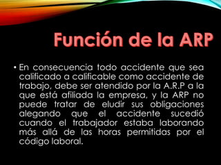 • En consecuencia todo accidente que sea
calificado a calificable como accidente de
trabajo, debe ser atendido por la A.R.P a la
que está afiliada la empresa, y la ARP no
puede tratar de eludir sus obligaciones
alegando que el accidente sucedió
cuando el trabajador estaba laborando
más allá de las horas permitidas por el
código laboral.
 