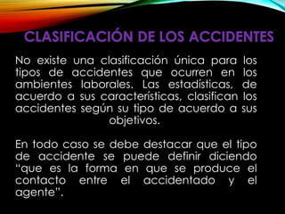 No existe una clasificación única para los
tipos de accidentes que ocurren en los
ambientes laborales. Las estadísticas, de
acuerdo a sus características, clasifican los
accidentes según su tipo de acuerdo a sus
objetivos.
En todo caso se debe destacar que el tipo
de accidente se puede definir diciendo
“que es la forma en que se produce el
contacto entre el accidentado y el
agente”.
 