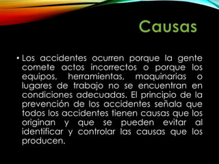 • Los accidentes ocurren porque la gente
comete actos incorrectos o porque los
equipos, herramientas, maquinarias o
lugares de trabajo no se encuentran en
condiciones adecuadas. El principio de la
prevención de los accidentes señala que
todos los accidentes tienen causas que los
originan y que se pueden evitar al
identificar y controlar las causas que los
producen.
 