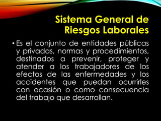Sistema General de
Riesgos Laborales
• Es el conjunto de entidades públicas
y privadas, normas y procedimientos,
destinados a prevenir, proteger y
atender a los trabajadores de los
efectos de las enfermedades y los
accidentes que puedan ocurrirles
con ocasión o como consecuencia
del trabajo que desarrollan.
 