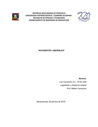 “ACCIDENTES LABORALES”
Alumno:
Luis Camacaro C.I.: 19.921.826
Legislación y Asesoría Laboral
Prof. Mailen Camacaro
Barquisimeto, Diciembre de 2018
REPÚBLICA BOLIVARIANA DE VENEZUELA
UNIVERSIDAD CENTROCCIDENTAL “LISANDRO ALVARADO
DECANATO DE CIENCIAS Y TECNOLOGÍA
DEPARTAMENTO DE INGENIERÍA DE PRODUCCIÓN
 