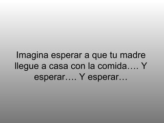Imagina esperar a que tu madre llegue a casa con la comida…. Y esperar…. Y esperar… 