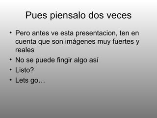 Pues piensalo dos veces Pero antes ve esta presentacion, ten en cuenta que son imágenes muy fuertes y reales No se puede fingir algo así Listo? Lets go… 