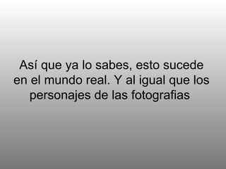 Así que ya lo sabes, esto sucede en el mundo real. Y al igual que los personajes de las fotografias  