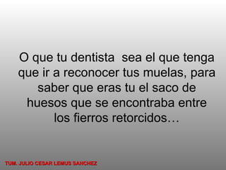 O que tu dentista  sea el que tenga que ir a reconocer tus muelas, para saber que eras tu el saco de huesos que se encontraba entre los fierros retorcidos… TUM. JULIO CESAR LEMUS SANCHEZ 