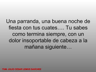 Una parranda, una buena noche de fiesta con tus cuates…. Tu sabes como termina siempre, con un dolor insoportable de cabeza a la mañana siguiente… TUM. JULIO CESAR LEMUS SANCHEZ 