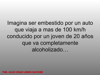 Imagina ser embestido por un auto que viaja a mas de 100 km/h conducido por un joven de 20 años que va completamente alcoholizado… TUM. JULIO CESAR LEMUS SANCHEZ 