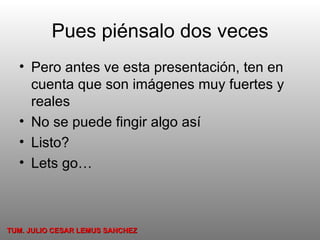Pues piénsalo dos veces Pero antes ve esta presentación, ten en cuenta que son imágenes muy fuertes y reales No se puede fingir algo así Listo? Lets go… TUM. JULIO CESAR LEMUS SANCHEZ 