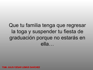 Que tu familia tenga que regresar la toga y suspender tu fiesta de graduación porque no estarás en ella… TUM. JULIO CESAR LEMUS SANCHEZ 