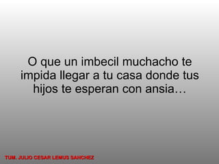 O que un imbecil muchacho te impida llegar a tu casa donde tus hijos te esperan con ansia… TUM. JULIO CESAR LEMUS SANCHEZ 