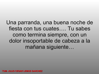 Una parranda, una buena noche de fiesta con tus cuates…. Tu sabes como termina siempre, con un dolor insoportable de cabeza a la mañana siguiente… TUM. JULIO CESAR LEMUS SANCHEZ 