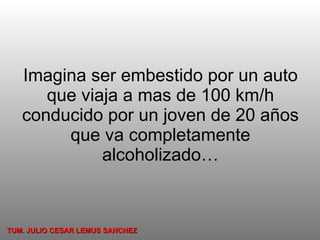Imagina ser embestido por un auto que viaja a mas de 100 km/h conducido por un joven de 20 años que va completamente alcoholizado… TUM. JULIO CESAR LEMUS SANCHEZ 