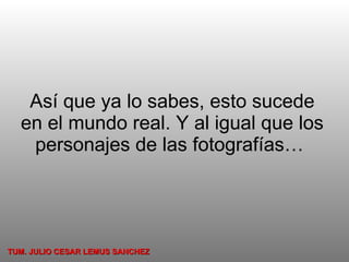 Así que ya lo sabes, esto sucede en el mundo real. Y al igual que los personajes de las fotografías…  TUM. JULIO CESAR LEMUS SANCHEZ 