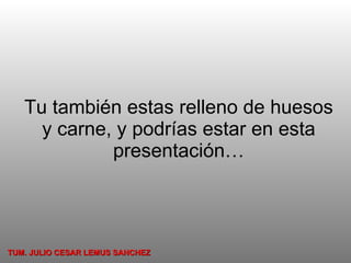 Tu también estas relleno de huesos y carne, y podrías estar en esta presentación… TUM. JULIO CESAR LEMUS SANCHEZ 