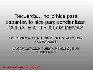 Recuerda… no lo hice para espantar, lo hice para concientizar. CUIDATE A TI Y A LOS DEMAS LOS ACCIDENTES NO SON ACCIDENTALES, SON PROVOCADOS. LA CAPACITACION CUESTA MENOS QUE UN ACCIDENTE. TUM. JULIO CESAR LEMUS SANCHEZ 
