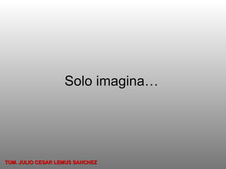 Solo imagina… TUM. JULIO CESAR LEMUS SANCHEZ 
