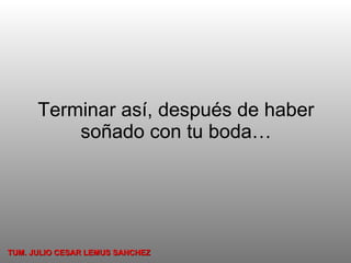 Terminar así, después de haber soñado con tu boda… TUM. JULIO CESAR LEMUS SANCHEZ 