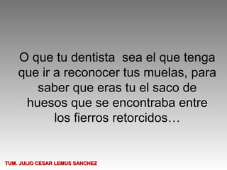 O que tu dentista sea el que tenga
    que ir a reconocer tus muelas, para
       saber que eras tu el saco de
     huesos que se encontraba entre
           los fierros retorcidos…


TUM. JULIO CESAR LEMUS SANCHEZ
 