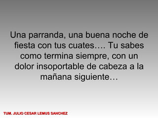 Una parranda, una buena noche de
    fiesta con tus cuates…. Tu sabes
      como termina siempre, con un
    dolor insoportable de cabeza a la
            mañana siguiente…


TUM. JULIO CESAR LEMUS SANCHEZ
 