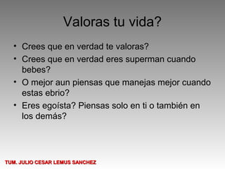 Valoras tu vida?
  • Crees que en verdad te valoras?
  • Crees que en verdad eres superman cuando
    bebes?
  • O mejor aun piensas que manejas mejor cuando
    estas ebrio?
  • Eres egoísta? Piensas solo en ti o también en
    los demás?




TUM. JULIO CESAR LEMUS SANCHEZ
 