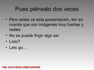 Pues piénsalo dos veces
  • Pero antes ve esta presentación, ten en
    cuenta que son imágenes muy fuertes y
    reales
  • No se puede fingir algo así
  • Listo?
  • Lets go…



TUM. JULIO CESAR LEMUS SANCHEZ
 