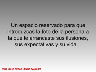 Un espacio reservado para que
    introduzcas la foto de la persona a
     la que le arrancaste sus ilusiones,
        sus expectativas y su vida…



TUM. JULIO CESAR LEMUS SANCHEZ
 