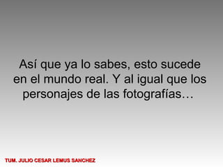 Así que ya lo sabes, esto sucede
  en el mundo real. Y al igual que los
   personajes de las fotografías…




TUM. JULIO CESAR LEMUS SANCHEZ
 