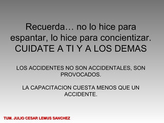Recuerda… no lo hice para
   espantar, lo hice para concientizar.
    CUIDATE A TI Y A LOS DEMAS

     LOS ACCIDENTES NO SON ACCIDENTALES, SON
                  PROVOCADOS.

        LA CAPACITACION CUESTA MENOS QUE UN
                     ACCIDENTE.



TUM. JULIO CESAR LEMUS SANCHEZ
 