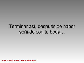 Terminar así, después de haber
          soñado con tu boda…




TUM. JULIO CESAR LEMUS SANCHEZ
 
