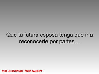 Que tu futura esposa tenga que ir a
        reconocerte por partes…




TUM. JULIO CESAR LEMUS SANCHEZ
 