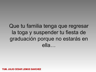 Que tu familia tenga que regresar
      la toga y suspender tu fiesta de
     graduación porque no estarás en
                   ella…



TUM. JULIO CESAR LEMUS SANCHEZ
 