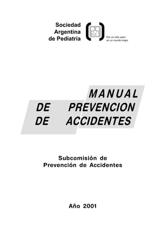 Sociedad
    Argentina
                    Por un niño sano
  de Pediatría      en un mundo mejor




            MANUAL
DE      PREVENCION
DE      ACCIDENTES

     Subcomisión de
 Prevención de Accidentes




         Año 2001
 