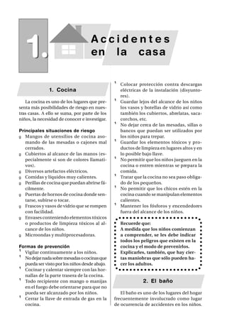 1.                              Accidentes
                                    en la casa

                                               ¹   Colocar protección contra descargas
               1. Cocina                           eléctricas de la instalación (disyunto-
                                                   res).
   La cocina es uno de los lugares que pre-    ¹   Guardar lejos del alcance de los niños
senta más posibilidades de riesgo en nues-         los vasos y botellas de vidrio así como
tras casas. A ello se suma, por parte de los       también los cubiertos, abrelatas, saca-
niños, la necesidad de conocer e investigar.       corchos, etc.
                                               ¹   No dejar cerca de las mesadas, sillas o
Principales situaciones de riesgo                  bancos que puedan ser utilizados por
g Mangos de utensilios de cocina aso-              los niños para trepar.
   mando de las mesadas o cajones mal          ¹   Guardar los elementos tóxicos y pro-
   cerrados.                                       ductos de limpieza en lugares altos y en
g Cubiertos al alcance de las manos (es-           lo posible bajo llave.
   pecialmente si son de colores llamati-      ¹   No permitir que los niños jueguen en la
   vos).                                           cocina o entren mientras se prepara la
g Diversos artefactos eléctricos.                  comida.
g Comidas y líquidos muy calientes.            ¹   Tratar que la cocina no sea paso obliga-
g Perillas de cocina que puedan abrirse fá-        do de los pequeños.
   cilmente.                                   ¹   No permitir que los chicos estén en la
g Puertas de hornos de cocina donde sen-           cocina cuando se manipulan elementos
   tarse, subirse o tocar.                         calientes.
g Frascos y vasos de vidrio que se rompen      ¹   Mantener los fósforos y encendedores
   con facilidad.                                  fuera del alcance de los niños.
g Envases conteniendo elementos tóxicos
   o productos de limpieza tóxicos al al-          Recuerde que:
   cance de los niños.                             A medida que los niños comienzan
g Microondas y multiprocesadoras.                  a comprender, se les debe indicar
                                                   todos los peligros que existen en la
Formas de prevención                               cocina y el modo de prevenirlos.
¹ Vigilar continuamente a los niños.               Explicarles, también, que hay cier-
¹ No dejar nada sobre mesadas o cocinas que        tas maniobras que sólo pueden ha-
  pueda ser visto por los niños desde abajo.       cer los adultos.
¹ Cocinar y calentar siempre con las hor-
  nallas de la parte trasera de la cocina.
¹ Todo recipiente con mango o manijas                         2. El baño
  en el fuego debe orientarse para que no
  pueda ser alcanzado por los niños.              El baño es uno de los lugares del hogar
¹ Cerrar la llave de entrada de gas en la      frecuentemente involucrado como lugar
  cocina.                                      de ocurrencia de accidentes en los niños.
 