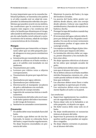 11 •   A c c i d e n t es en la casa                    SAP/ Manual de Prevención de Accidentes •   11



Es muy importante que en la consulta ha-        ¹   Mantener la puerta del baño y la tapa
bitual al pediatra, se transmita a los padres       del inodoro cerradas.
(y al niño cuando esté en edad de com-          ¹   La puerta del baño debe poder ser
prender) la información referida a los pro-         abierta desde afuera, aún con cerrojo
blemas que pueden ocurrir en ese ámbito,            desde adentro. Colocar una superficie
las condiciones que lo convierten en un             antideslizante y barrales de sujeción en
espacio más seguro y las conductas del              bañera y ducha.
niño y la familia que disminuyen el riesgo,     ¹   Proteger la tapa del inodoro cuando hay
adecuando la información al contexto pro-           varones pequeños.
pio de cada familia (nivel cultural y socio-    ¹   El termostato del agua caliente debe fi-
económico de la misma, edad de sus hijos            jarse por debajo de los 50 grados centí-
y características de la vivienda).                  grados. En caso de no tener termostato
                                                    aconsejamos probar el agua antes de
Riesgos                                             sumergir al niño.
g Ahogamiento por inmersión; es impor-          ¹   Los espejos no deben llegar al piso (ries-
   tante saber que un niño pequeño pue-             go de rotura por impacto del niño).
   de ahogarse en muy pocos centímetros         ¹   La instalación eléctrica debe ser segu-
   de agua.                                         ra, poseer disyuntor y los enchufes de-
g Intoxicación por monóxido de carbono,             ben estar altos.
   cuando se utilizan en el baño estufas a      ¹   No dejar aparatos eléctricos al alcance
   gas o el calefón está instalado en ese           de los niños (por ejemplo secador de
   ambiente.                                        pelo).
g Traumatismos por caída.                       ¹   Los calefactores deben estar a mayor al-
g Lesiones por vidrios rotos u objetos              tura que el alcance del niño.
   cortopunzantes.                              ¹   No se deben colocar en el baño muebles
g Traumatismo de pene por tapa del ino-             móviles (banquetas, canastos, etc., a los
   doro.                                            cuales pueda subirse el niño) ni alfom-
g Quemaduras por agua caliente.                     bras que resbalen.
g Quemaduras por calefactores.                  ¹   Las alacenas deben tener llave o traba
g Electrocución al manipular secadores              que impidan su apertura por el niño.
   de pelo o afeitadoras con enchufe.           ¹   Los sanitarios deben estar correcta-
g Aspiración de cuerpo extraño.                     mente fijados al suelo o a la pared.
g Ingestión de sustancias tóxicas o medi-
   camentos.                                    Las conductas:
g Encerramiento del niño solo en el cuar-       g Supervisar regularmente las condicio-
   to de baño (pánico del niño e incremen-         nes de seguridad del ambiente.
   to del riesgo de lesiones).                  g Nunca dejar solo en la bañadera a un
g Sanitarios no amurados correctamente.            niño pequeño, ni dejarla con agua.
                                                g Un bebé nunca debe estar solo en el
Prevención                                         baño.
¹ El calefón debe estar instalado fuera del     g No dejar medicamentos ni sustancias
  baño.                                            tóxicas al alcance del niño.
¹ Las estufas a gas deben ser de tiro ba-       g Supervisar la presencia de objetos pe-
  lanceado, lo mejor es colocarlas fuera           queños sueltos que puedan ser aspira-
  del baño y supervisarlas regularmente.           dos o tragados.
  No dejar braseros encendidos en pre-          g No dejar objetos cortantes ni punzan-
  sencia del niño.                                 tes al alcance del niño.
 