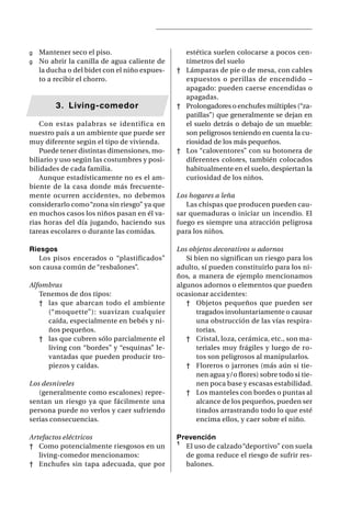 g Mantener seco el piso.                        estética suelen colocarse a pocos cen-
g No abrir la canilla de agua caliente de       tímetros del suelo
  la ducha o del bidet con el niño expues-    † Lámparas de pie o de mesa, con cables
  to a recibir el chorro.                       expuestos o perillas de encendido –
                                                apagado: pueden caerse encendidas o
                                                apagadas.
        3. Living-comedor                     † Prolongadores o enchufes múltiples (“za-
                                                patillas”) que generalmente se dejan en
   Con estas palabras se identifica en          el suelo detrás o debajo de un mueble:
nuestro país a un ambiente que puede ser        son peligrosos teniendo en cuenta la cu-
muy diferente según el tipo de vivienda.        riosidad de los más pequeños.
   Puede tener distintas dimensiones, mo-     † Los “caloventores” con su botonera de
biliario y uso según las costumbres y posi-     diferentes colores, también colocados
bilidades de cada familia.                      habitualmente en el suelo, despiertan la
   Aunque estadísticamente no es el am-         curiosidad de los niños.
biente de la casa donde más frecuente-
mente ocurren accidentes, no debemos          Los hogares a leña
considerarlo como “zona sin riesgo” ya que       Las chispas que producen pueden cau-
en muchos casos los niños pasan en él va-     sar quemaduras o iniciar un incendio. El
rias horas del día jugando, haciendo sus      fuego es siempre una atracción peligrosa
tareas escolares o durante las comidas.       para los niños.

Riesgos                                       Los objetos decorativos u adornos
   Los pisos encerados o “plastificados”         Si bien no significan un riesgo para los
son causa común de “resbalones”.              adulto, sí pueden constituirlo para los ni-
                                              ños, a manera de ejemplo mencionamos
Alfombras                                     algunos adornos o elementos que pueden
   Tenemos de dos tipos:                      ocasionar accidentes:
   † las que abarcan todo el ambiente            † Objetos pequeños que pueden ser
     (“moquette”): suavizan cualquier                tragados involuntariamente o causar
     caída, especialmente en bebés y ni-             una obstrucción de las vías respira-
     ños pequeños.                                   torias.
   † las que cubren sólo parcialmente el         † Cristal, loza, cerámica, etc., son ma-
     living con “bordes” y “esquinas” le-            teriales muy frágiles y luego de ro-
     vantadas que pueden producir tro-               tos son peligrosos al manipularlos.
     piezos y caídas.                            † Floreros o jarrones (más aún si tie-
                                                     nen agua y/o flores) sobre todo si tie-
Los desniveles                                       nen poca base y escasas estabilidad.
   (generalmente como escalones) repre-          † Los manteles con bordes o puntas al
sentan un riesgo ya que fácilmente una               alcance de los pequeños, pueden ser
persona puede no verlos y caer sufriendo             tirados arrastrando todo lo que esté
serias consecuencias.                                encima ellos, y caer sobre el niño.

Artefactos eléctricos                         Prevención
† Como potencialmente riesgosos en un         ¹ El uso de calzado “deportivo” con suela
   living-comedor mencionamos:                  de goma reduce el riesgo de sufrir res-
† Enchufes sin tapa adecuada, que por           balones.
 